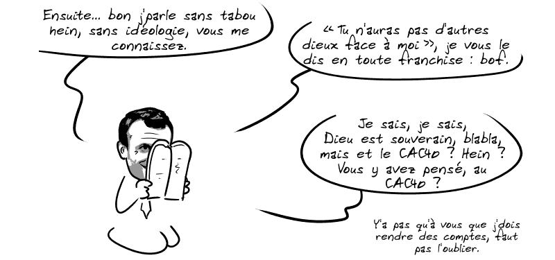 Il continue encore : « Ensuite… bon j'parle sans tabou hein, sans idéologie, vous me connaissez.  “Tu n'auras pas d'autres dieux face à moi”, je vous le dis en toute franchise : bof.  Je sais, je sais, Dieu est souverain, blabla, mais et le CAC40 ? Hein ? Vous y avez pensé, au CAC40 ?  Y'a pas qu'à vous que j'dois rendre des comptes, faut pas l'oublier. »