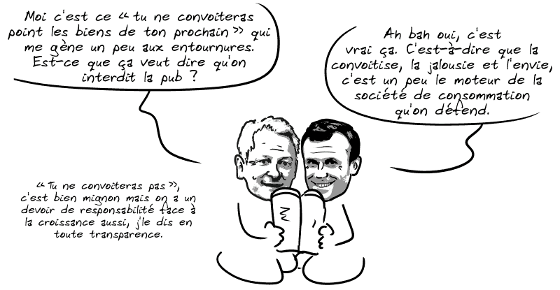 Le Maire dit : « Moi c'est ce “tu ne convoiteras point les biens de ton prochain” qui me gêne un peu aux entournures. Est-ce que ça veut dire qu'on interdit la pub ? » Macron : « Ah bah oui, c'est vrai ça. C'est-à-dire que la convoitise, la jalousie et l'envie, c'est un peu le moteur de la société de consommation qu'on défend. » Le Maire renchérit : « “Tu ne convoiteras pas”, c'est bien mignon mais on a un devoir de responsabilité face à la croissance aussi, j'le dis en toute transparence. »