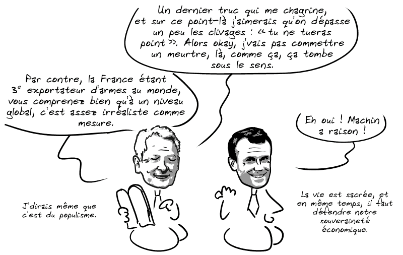 Le Maire poursuit : « Un dernier truc qui me chagrine, et sur ce point-là j'aimerais qu'on dépasse un peu les clivages : “tu ne tueras point”. Alors okay, j'vais pas commettre un meurtre, là, comme ça, ça tombe sous le sens.  Par contre, la France étant 3e exportateur d'armes au monde, vous comprenez bien qu'à un niveau global, c'est assez irréaliste comme mesure. J'dirais même que c'est du populisme. » Macron confirme : « Eh oui ! Machin a raison !  La vie est sacrée, et en même temps, il faut défendre notre souveraineté économique. »