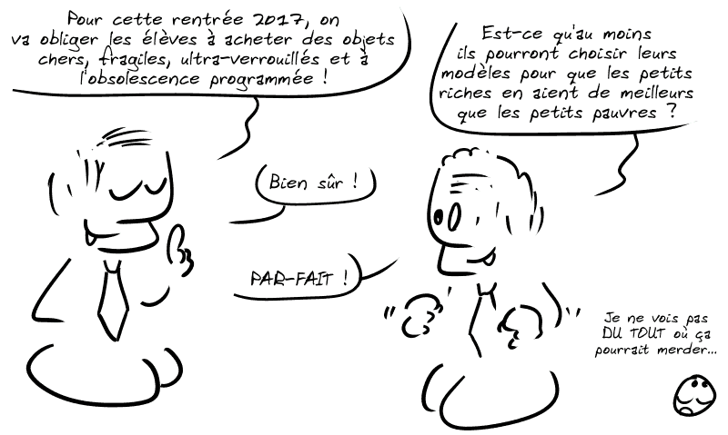 Deux politicards discutent. Le premier : « Pour cette rentrée 2017, on va obliger les élèves à acheter des objets chers, fragiles, ultra-verrouillés et à l'obsolescence programmée ! » Le deuxième, excité : « Est-ce qu'au moins ils pourront choisir leurs modèles pour que les petits riches en aient de meilleurs que les petits pauvres ? » Le premier : « Bien sûr ! » Le deuxième : « PAR-FAIT ! » Le smiley lève les yeux au ciel : « Je ne vois pas DU TOUT où ça pourrait merder… »