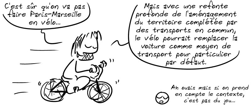 Gee, sur un vélo, dit : « C'est sûr qu'on va pas faire Paris-Marseille en vélo… Mais avec une refonte profonde de l'aménagement du territoire complétée par des transports en commun, le vélo pourrait remplacer la voiture comme moyen de transport pour particulier par défaut. » Le smiley : « Ah ouais mais si on prend en compte le contexte, c'est pas du jeu. »