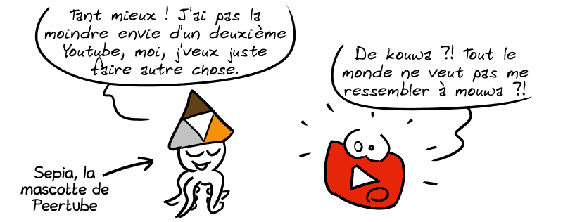 Sepia, la mascotte de Peertube, dit : « Tant mieux ! J'ai pas la moindre envie d'un deuxième Youtube, moi, je veux juste faire autre chose. » Le logo de Youtube : « De kouwa ?! Tout le monde ne veut pas me ressembler à mouwa ?! »