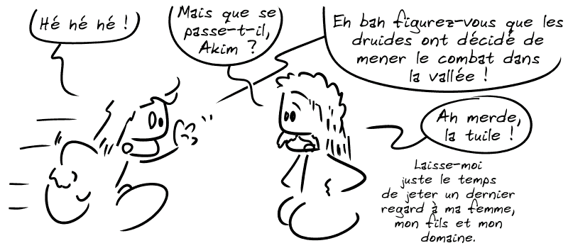 Un type arrive : « Hé ! Hé ! Hé ! » Un autre répond : « Mais que se passe-t-il, Akim ! » Akim : « Eh bah figurez-vous que les druides ont décidé de mener le combat dans la vallée ! » Le type : « Ah merde, la tuile ! Laisse-moi juste le temps de jeter un dernier regard à ma femme, mon fils et mon domaine. »