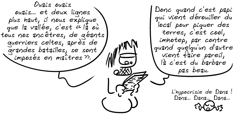 Gee lit l'article : « Ouais ouais ouais… et deux lignes plus haut, il nous explique que la vallée, c'est “là où tous nos ancêtres, de géants guerriers celtes, après de grandes batailles, se sont imposés en maîtres”. Donc quand c'est papi qui vient dérouiller du local pour piquer des terres, c'est cool, imhotep, par contre quand quelqu'un d'autre vient faire pareil, là c'est du barbare pas beau. » Le smiley : « L'hypocrisie de Dana ! Dana… Dana… Dana… »