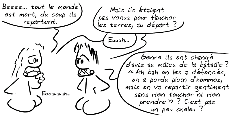 Le type : « Beeeen… tout le monde est mort, du coup ils repartent. » Gee : « Mais ils étaient pas venus pour faucher les terres, au départ ? » Le type : « Euuuh… » Gee : « Genre ils ont changé d'avis au milieu de la bataille ? “Ah bah on les a défoncés, on a perdu plein d'hommes, mais on va repartir gentiment sans rien toucher ni rien prendre” ?  C'est pas un peu chelou ? » Le type : « Euuuuuuuuuh »