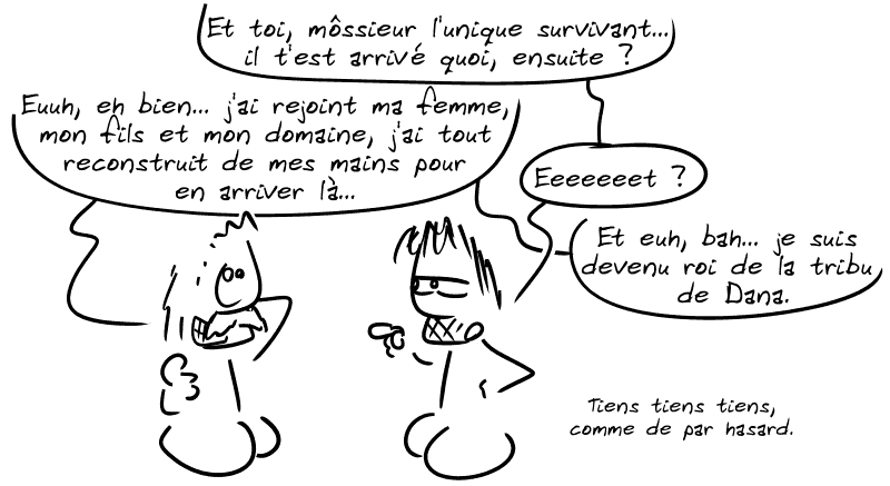 Gee demande au type : « Et toi, môssieur l'unique survivant… il t'est arrivé quoi ensuite ? » Le type, souriant d'un air gêné : « Euuuh, eh bien… j'ai rejoint ma femme, mon fils et mon domaine, j'ai tout reconstruit de mes mains pour en arriver là… » Gee : « Eeeeet ? » Le type : « Et euh, bah… je suis devenu roi de la tribu de Dana. » Gee : « Tiens tiens tiens, comme de par hasard. »