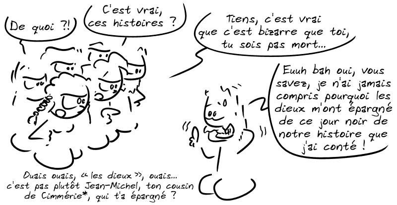 La tribu, pas contente : « De quoi ?! C'est vrai, ces histoires ? Tiens, c'est vrai que c'est bizarre que toi, tu sois pas mort… » Le type, très gêné : « Euuh bah oui, vous savez, je n'ai jamais compris pourquoi les dieux m'ont épargné de ce jour noir de notre histoire que j'ai conté ! » La tribu : « Ouais ouais, “les dieux”, ouais… c'est pas plutôt Jean-Michel, ton cousin de Cimmérie, qui t'a épargné ? »