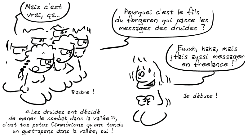 La tribu : « Mais c'est vrai ça… pourquoi c'est le fils du forgeron qui passe les messages des druides ? » Akim, gêné : « Euuuh, haha, mais j'fais aussi messager en freelance ! Je débute. » La tribu : « “Les druides ont décidé de mener le combat dans la vallée”, c'est tes potes Cimmériens qu'ont tendu un guet-apens dans la vallée, oui ! Traitre ! »