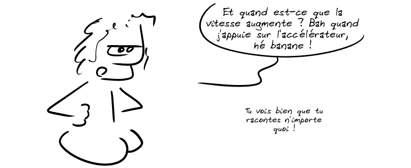 Un mec lambda, agacé : « Et quand est-ce que la vitesse augmente ? Bah quand j'appuie sur l'accélérateur, hé banane !  Tu vois bien que tu racontes n'importe quoi ! »