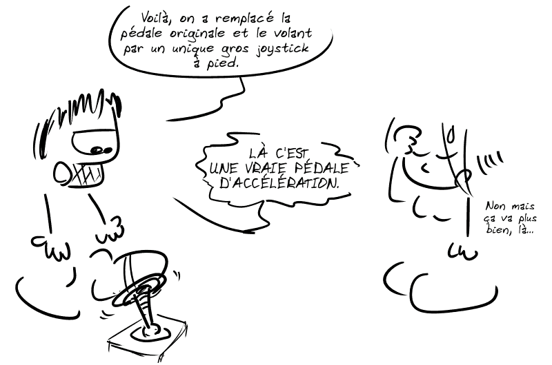 Gee, le pied sur une pédale qui bouge dans tous les sens, explique : « Voilà, on a remplacé la pédale originale et le volant par un unique gros joystick à pied.  LÀ C'EST UNE VRAIE PÉDALE D'ACCÉLÉRATION. » La Geekette, médusée : « Non mais ça va plus bien, là… »