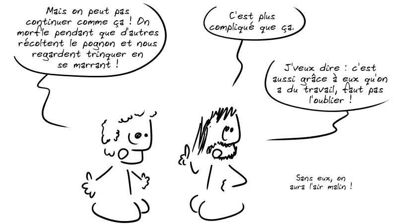 Le premier insiste : « Mais on peut pas continuer comme ça ! On morfle pendant que d'autres récoltent le pognon et nous regardent trinquer en se marrant ! » Le second : « C'est plus compliqué que ça. J'veux dire : c'est aussi grâce à eux qu'on a du travail, faut pas l'oublier !  Sans eux, on aura l'air malin ! »