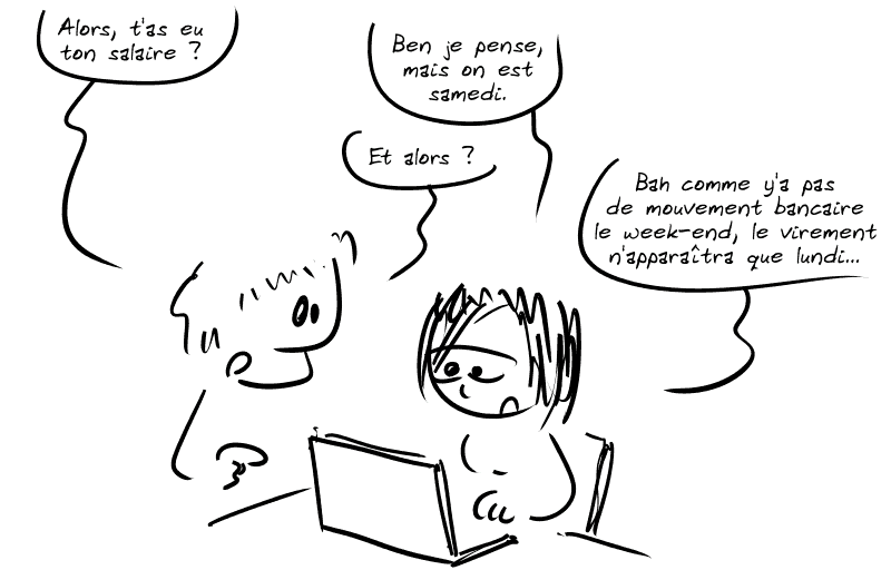 Un homme demande à une femme qui regarde son ordinateur : « Alors, t'as eu ton salaire ? » Elle répond : « Ben je pense, mais on est samedi. » L'homme : « Et alors ? » La femme : « Bah comme y'a pas de mouvement bancaire le week-end, le virement n'apparaîtra que lundi… »