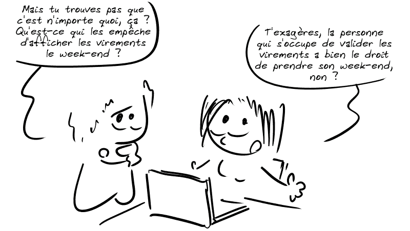 L'homme, pensif : « Mais tu trouves pas que c'est n'importe quoi, ça ? Qu'est-ce qui les empêche d'afficher les virements le week-end ? » La femme, compréhensive : « T'exagères, la personne qui s'occupe de valider les virements a bien le droit de prendre son week-end, non ? »