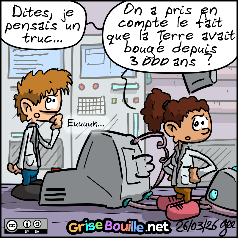 Retour au labo, la scientifique demande : « Dites, je pensais un truc… on a pris en compte le fait que la Terre avait bougé depuis 3000 ans ? » L'autre : « Euuuh… » Note : BD sous licence CC BY SA (grisebouille.net), dessinée le 26 mars 2026 par Gee.