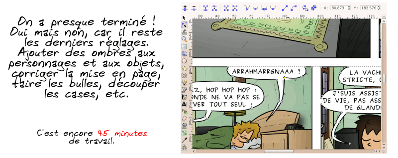 « On a presque terminé ! Oui mais non, car il reste les derniers réglages. Ajouter des ombres aux personnages et aux objets, corriger la mise en page, faire les bulles, découper les cases, etc.  C'est encore 45 minutes de travail. »