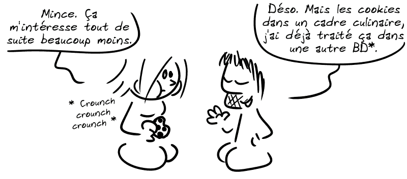 La Geekette, en train de manger un cookie : « Mince. Ça m'intéresse tout de suite beaucoup moins. » Gee : « Déso. Mais les cookies dans un cadre culinaire, j'ai déjà traité ça dans une autre BD* »