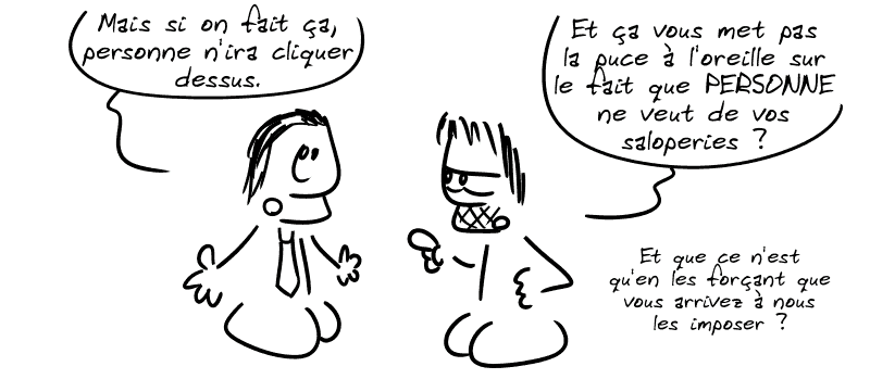Le mec en costume : « Mais si on fait ça, personne n'ira cliquer dessus. » Gee : « Et ça vous met pas la puce à l'oreille sur le fait que PERSONNE ne veut de vos saloperies ? Et que ce n'est qu'en les forçant que vous arrivez à nous les imposer ? »