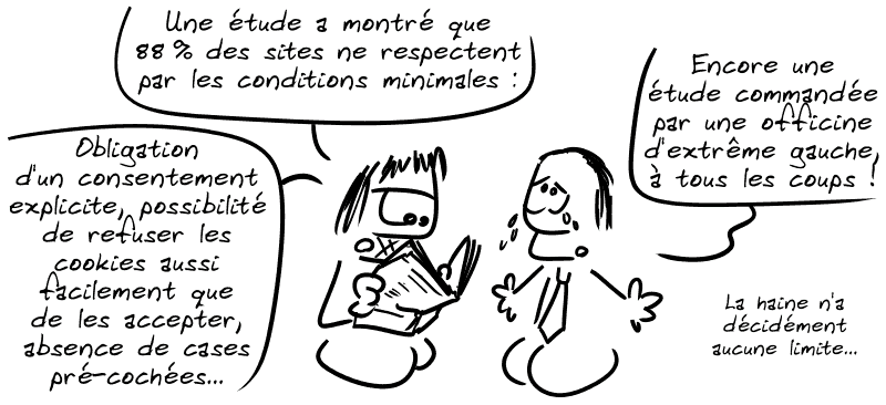 Gee lit un journal : « Une étude a montré que 88 % des sites ne respectent pas les conditions minimales* : obligation d'un consentement explicite, possibilité de refuser les cookies aussi facilement que de les accepter, absence de cases pré-cochées… » Le mec en costume : « Encore une étude commandée par une officine d'extrême gauche, à tous les coups ! La haine n'a décidément aucune limite… »