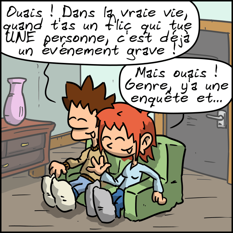 Le mec : « Ouais ! Dans la vraie vie, quand t'as flic qui tue UNE personne, c'est déjà un événement grave ! » La femme : « Mais ouais ! Genre, y'a une enquête et… »