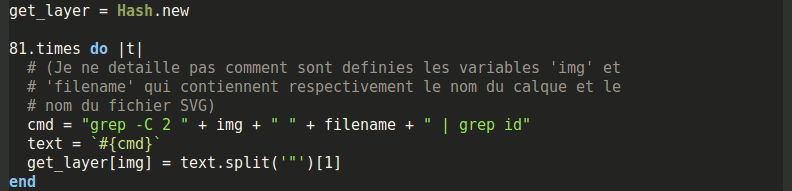 get_layer = Hash.new 81.times do |t| # (Je ne detaille pas comment sont definies les variables 'img' et # 'filename' qui contiennent respectivement le nom du calque et le # nom du fichier SVG) cmd = "grep -C 2 " + img + " " + filename + " | grep id" text = #{cmd} get_layer[img] = text.split('"')[1] end