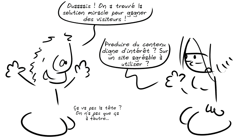 Un type tout content s'exclame : « Ouaaaais ! On a trouvé la solution miracle pour gagner des visiteurs ! » La Geekette, blasée, répond : « Produire du contenu digne d'intérêt ? Sur un site agréable à utiliser ? » Le type : « Ça va pas la tête ? On n'a pas que ça à foutre… »