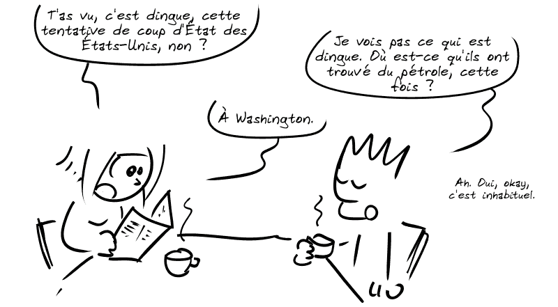 La Geekette et le Geek sont en train de prendre le petit déjeuner. La Geekette lit le journal et dit : « T'as vu, c'est dingue, cette tentative de coup d'État des États-Unis, non ? » Le Geek : « Je vois pas ce qui est dingue. Où est-ce qu'ils ont trouvé du pétrole, cette fois ? » La Geekette : « À Washington. » Le Geek : « Ah. Oui, okay, c'est inhabituel. »