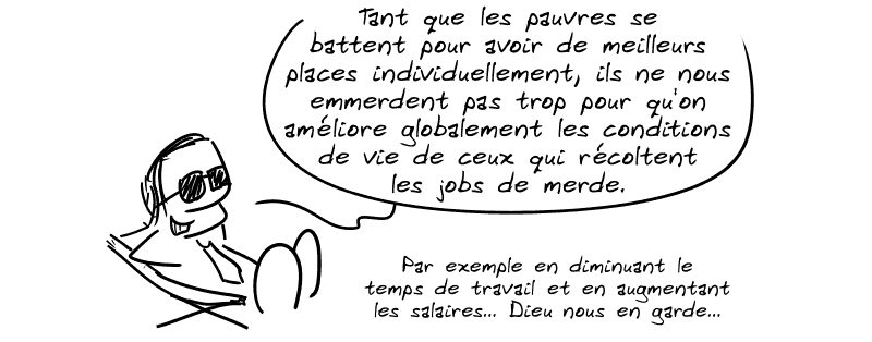 Un connard cravaté dit : « Tant que les pauvres se battent pour avoir de meilleurs places individuellement, ils ne nous emmerdent pas trop pour qu'on améliore globalement les conditions de vie de ceux qui récoltent les jobs de merde. Par exemple en diminuant le temps de travail et en augmentant les salaires… Dieu nous en garde… »