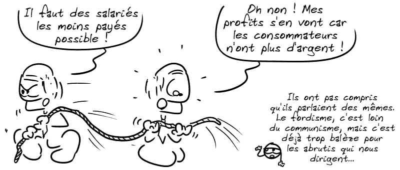 Un bourgeois tire sur une corde : « Il faut des salariés les moins payés possible ! » Un autre, de l'autre côté, voit la corde partir : « Oh non ! Mes profits s'en vont car les consommateurs n'ont plus d'argent ! » Le smiley : « Ils ont pas compris qu'ils parlaient des mêmes. Le fordisme, c'est loin du communisme, mais c'est déjà trop balèze pour les abrutis qui nous dirigent… »