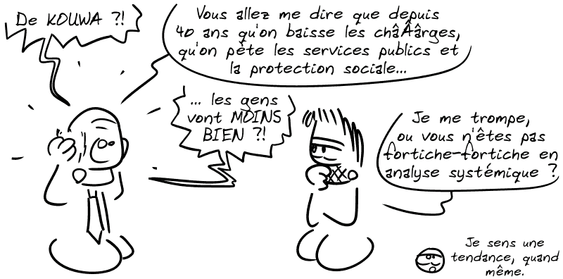 Le connard cravaté : « De KOUWA ?! Vous allez me dire que depuis 40 ans qu'on baisse les châÂârges, qu'on pète les services publics et la protection sociale… les gens vont MOINS BIEN ?! » Gee : « Je me trompe, ou vous n'êtes pas fortiche-fortiche en analyse systémique ? » Le smiley : « Je sens une tendance, quand même. »