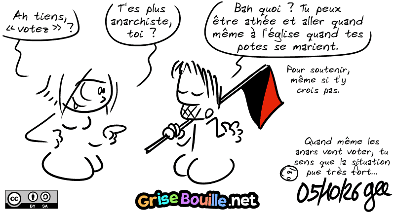La Geekette : « Ah tiens, “votez” ? T'es plus anarchiste, toi ? » Gee, avec son drapeau rouge et noir : « Bah quoi ? Tu peux être athée et aller quand même à l'église quand tes potes se marient. Pour soutenir, même si t'y crois pas. » Le smiley : « Quand même les anars vont voter, tu sens que la situation pue très très fort… » Note : BD sous licence CC BY SA (grisebouille.net), dessinée le 5 octobre 2026 par Gee.