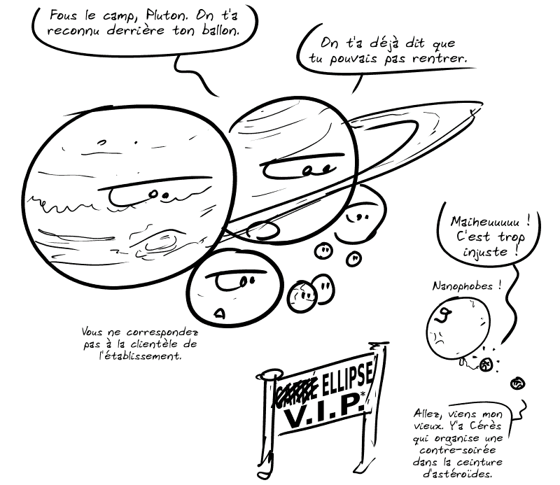 Les planètes sont rassemblées dans un « Carré VIP* » (« Carré » est barré et remplacé par « Ellipse »). Saturne dit : « Fous le camp, Pluton. On t'a reconnu derrière ton ballon. On t'a déjà dit que tu pouvais pas rentrer. » Une autre planète ajoute : « Vous ne correspondez pas à la clientèle de l'établissement. » Pluton, caché derrière un gros ballon « 9 », s'exclame : « Maiheuuuuu ! C'est trop injuste ! Nanophobes ! » Une autre planète naine lui dit : « Allez, viens mon vieux. Y'a Cérès qui organise une contre-soirée dans la ceinture d'astéroïdes. »