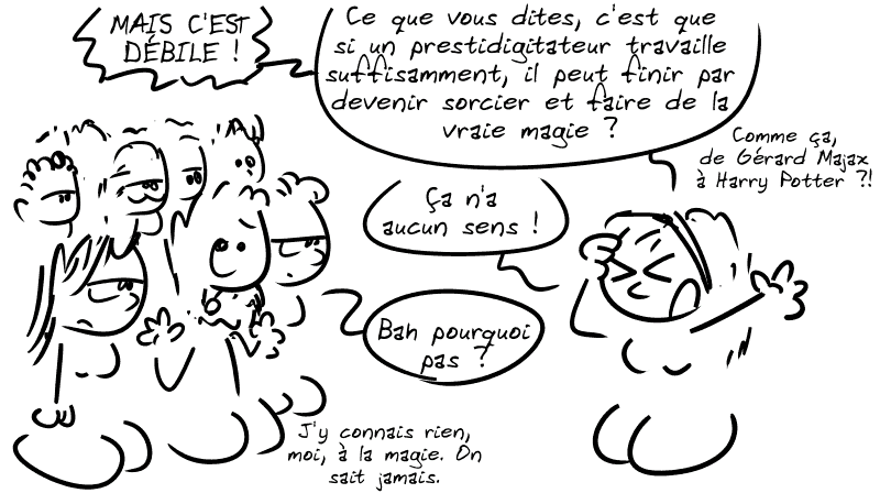 Cassandre : « MAIS C'EST DÉBILE ! Ce que vous dites, c'est que si un prestidigitateur travaille suffisamment, il peut finir par devenir sorcier et faire de la vraie magie ? Comme ça, de Gérard Majax à Harry Potter ?! Ça n'a aucun sens ! » Le type dans la foule hausse les épaules : « Bah pourquoi pas ? J'y connais rien, moi, à la magie. On sait jamais. »