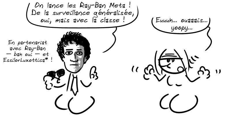 Zuckerberg dit : « On lance les Ray-Ban Meta ! De la surveillance généralisée, oui, mais avec la classe ! En partenariat avec Ray-Ban – bah oui – et EssilorLuxottica* ! » La Geekette, faussement enthousiaste : « Euuh… ouaaais… yoopy… »