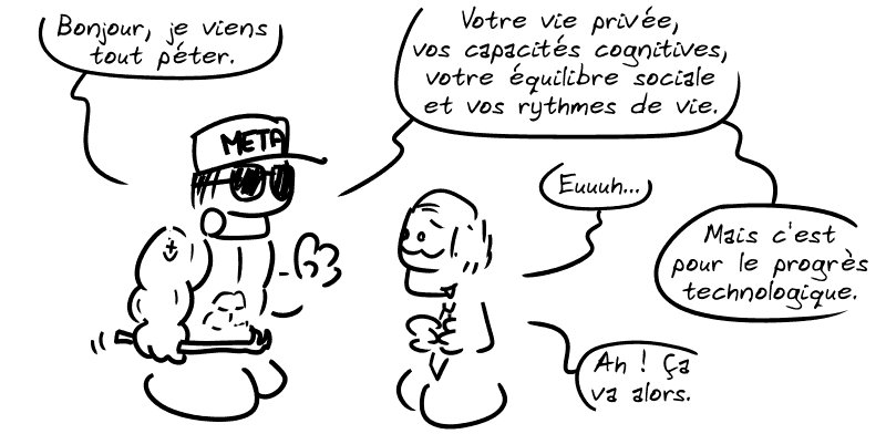 Un loubard avec une barre-à-mine dit : « Bonjour, je viens tout péter. Votre vie privée, vos capacités cognitives, votre équilibre social et vos rythmes de vie. » En face, un politicien répond : « Euuh… » Le loubard dit : « Mais c'est pour le progrès technologique. » L'autre : « Ah ! Ça va alors. »