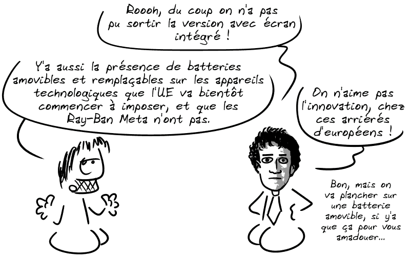 Zuckerberg dit : « Rooh, du coup on n'a pas pu sortir la version avec écran intégré ! On n'aime pas l'innovation, chez ces arriérés d'européens ! » Gee précise : « Y'a aussi la présence de batteries amovibles et remplaçables sur les appareils technologiques que l'UE va bientôt commencer à imposer, et que les Ray-Ban Meta n'ont pas. » Zuckerberg : « Boarf, on va plancher sur une batterie amovible, si y'a que ça pour vous amadouer… »