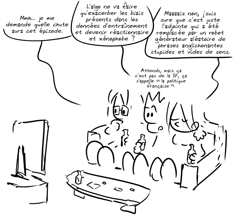 Le Geek, le Nerd et la Geekette regardent la télé. Le Nerd : « Mmh… je me demande quelle chute aura cet épisode. » Le Geek propose : « L'algo ne va faire qu'exacerber les biais présents dans les données d'entraînement et devenir réactionnaire et xénophobe ? » La Geekette : « Maaaais non, j'suis sure que c'est juste l'adjointe qui a été remplacée par un robot générateur aléatoire de phrases anglichonantes stupides et vides de sens. » Le Geek : « Attends, mais ça c'est pas de la SF, ça s'appelle “la politique française”. »