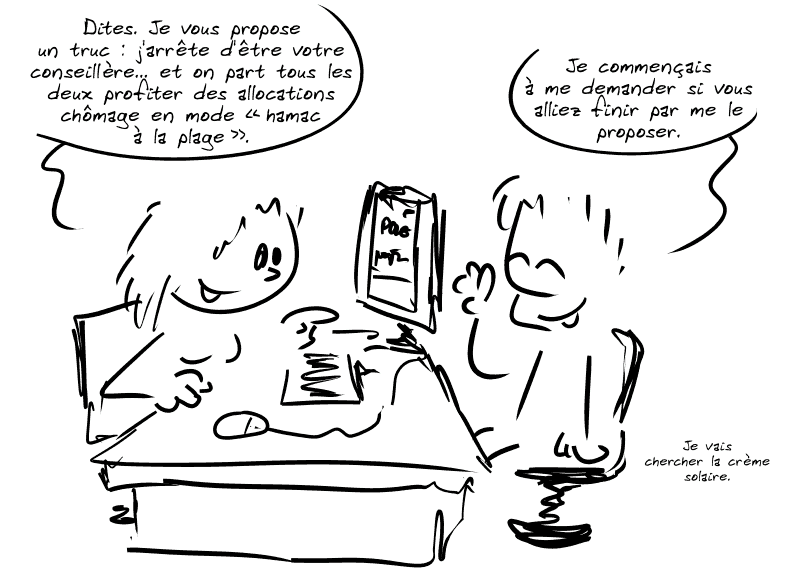 Une conseillère demande à un chômeur : « Dites. Je vous propose un truc : j'arrête d'être votre conseillère… et on part tous les deux profiter des allocations chômage en mode “hamac à la plage”. » Le chômeur, heureux : « Je commençais à me demander si vous alliez finir par me le proposer.  Je vais chercher la crème solaire. »