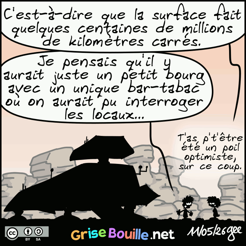 La femme remarque : « C'est-à-dire que la surface fait quelques centaines de millions de kilomètres carrés. » L'homme répond : « Moi j'étais parti du principe qu'il y aurait juste un petit bourg avec un unique bar-tabac où on aurait pu interroger les locaux… » La femme remarque : « T'as p't'être été un poil optimiste, sur ce coup. » Note : BD sous licence CC BY SA (grisebouille.net), dessinée le 11 mai 2026 par Gee.