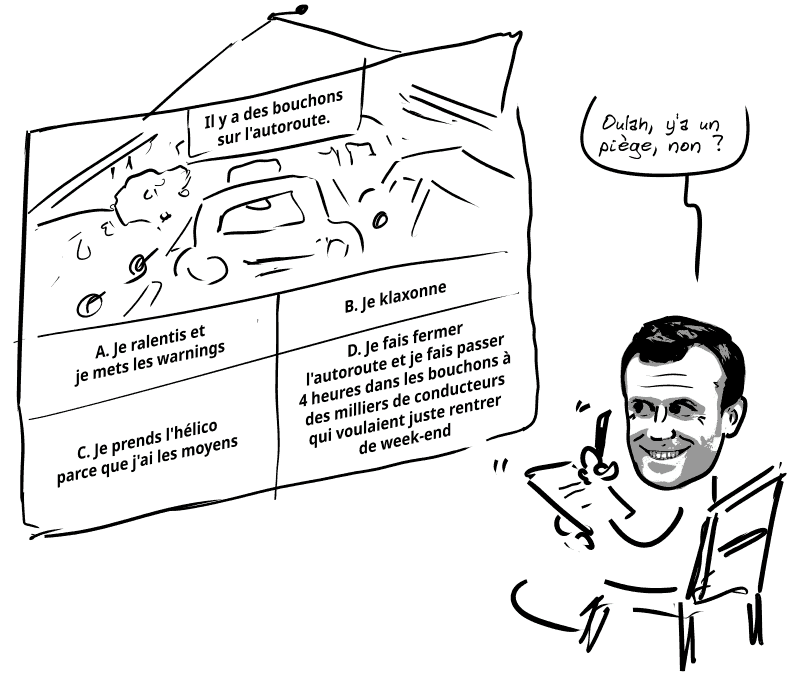 Une diapo de question du code la route. « Il y a des bouchons sur l'autoroute : A. Je ralentis et je mets les warnings ; B. Je klaxonne ; C. Je prends l'hélico parce que j'ai les moyens ; D. Je fais fermer l'autoroute et je fais passer 4 heures dans les bouchons à des milliers de conducteurs qui voulaient juste rentrer de week-end. » Louis regarde et dit : « Oulah, y'a un piège, non ? »