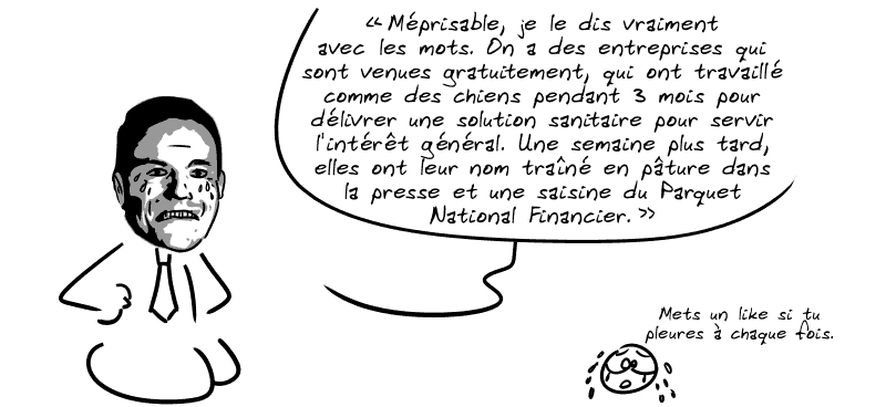 Toujours une citation authentique de Cédric O : « Méprisable, je le dis vraiment avec les mots. On a des entreprises qui sont venues gratuitement, qui ont travaillé comme des chiens pendant 3 mois pour délivrer une solution sanitaire pour servir l'intérêt général. Une semaine plus tard, elles ont leur nom traîné en pâture dans la presse et une saisine du Parquet National Financier. » Le smiley chiale et dit : « Mets un like si tu pleures à chaque fois. »