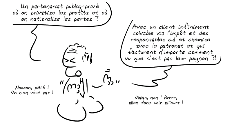 Un responsable financier qui fait semblant d'être écœuré : « Un partenariat public-privé où on privatise les profits et où on nationalise les pertes ?  Avec un client infiniment solvable via l'impôt et des responsables cul et chemise avec le patronat et qui facturent n'importe comment vu que c'est pas leur pognon ?!  Noooon, pitié ! On n'en veut pas !  Olalah, non ! Brrrr, allez donc voir ailleurs ! »