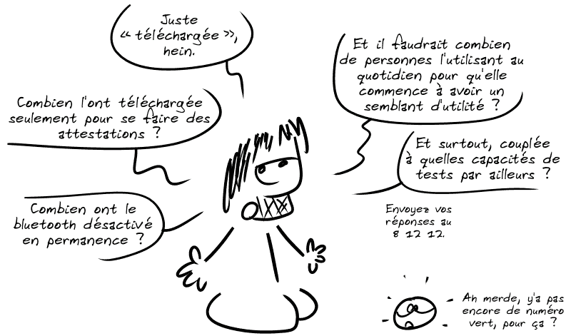 Gee précise : « Juste “téléchargée”, hein.  Combien l'ont téléchargée seulement pour se faire des attestations ?  Combien ont le bluetooth désactivé en permanence ?  Et il faudrait combien de personnes l'utilisant au quotidien pour qu'elle commence à avoir un semblant d'utilité ?  Et surtout, couplée à quelles capacités de tests par ailleurs ?  Envoyez vos réponses au 8 12 12. » Le smiley, stupéfait : « Ah merde, y'a pas encore de numéro vert, pour ça ? »