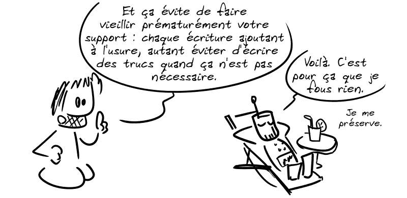 Gee explique : « Et ça évite de faire vieillir prématurément votre support : chaque écriture ajoutant à l'usure, autant éviter d'écrire des trucs quand ça n'est pas nécessaire. » Le robot dans une chaise longue : « Voilà. C'est pour ça que je fous rien. Je me préserve. »