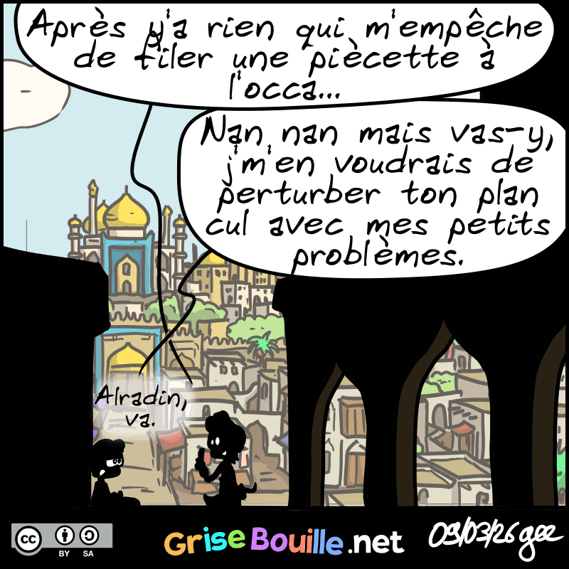 Aladin se rattrape : « Après y'a rien qui m'empêche de filer une piécette à l'occa… » L'autre : « Nan nan mais vas-y, j'm'en voudrais de perturber ton plan cul avec mes petits problèmes. Alradin va. » Note : BD sous licence CC BY SA (grisebouille.net), dessinée le 9 mars 2026 par Gee.