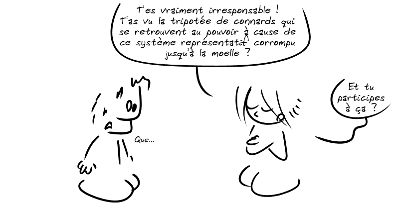 La Geekette, fataliste : « T'es vraiment irresponsable ! T'as vu la tripotée de connards qui se retrouvent au pouvoir à cause de ce système représentatif corrompu jusqu'à la moelle ?  Et tu participes à ça ? » Le mec n'en croit pas ses oreilles : « Que… »