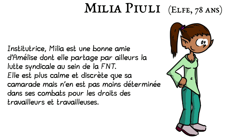 Milia Piuli (elfe, 78 ans) : la peau matte, les cheveux bruns coiffés en queue de cheval, les oreilles en pointes, habillée dans un style bobo-hippie, souriante. Institutrice, Milia est une bonne amie d'Amélise dont elle partage par ailleurs la lutte syndicale au sein de la FNT. Elle est plus calme et discrète que sa camarade mais n'en est pas moins déterminée dans ses combats pour les droits des travailleurs et travailleuses.